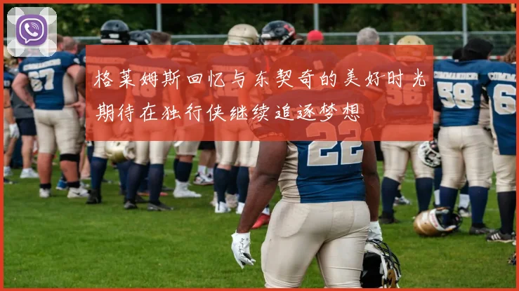格莱姆斯回忆与东契奇的美好时光期待在独行侠继续追逐梦想