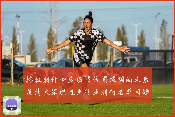 格拉利什回应伤情传闻强调尚未康复请大家理性看待亚洲行名单问题