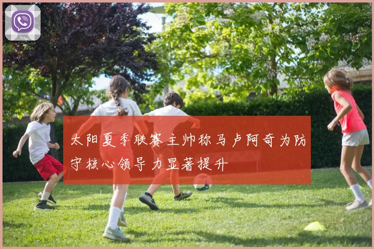 太阳夏季联赛主帅称马卢阿奇为防守核心领导力显著提升