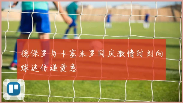 德保罗与卡塞米罗同庆激情时刻向球迷传递爱意