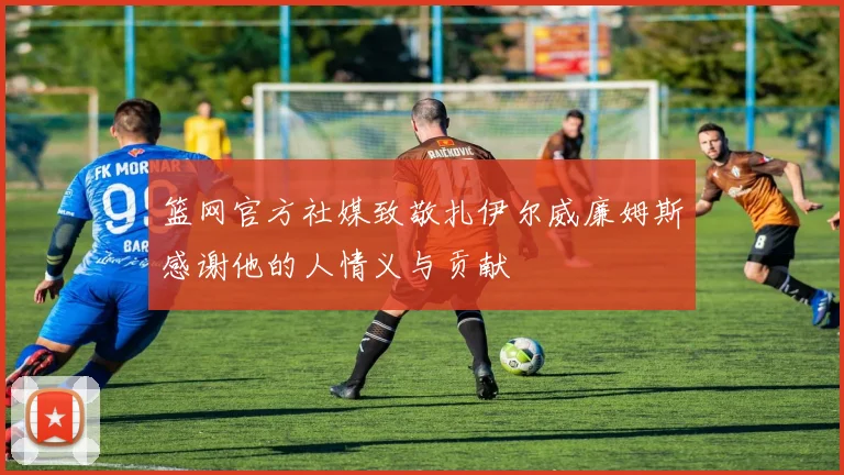篮网官方社媒致敬扎伊尔威廉姆斯感谢他的人情义与贡献