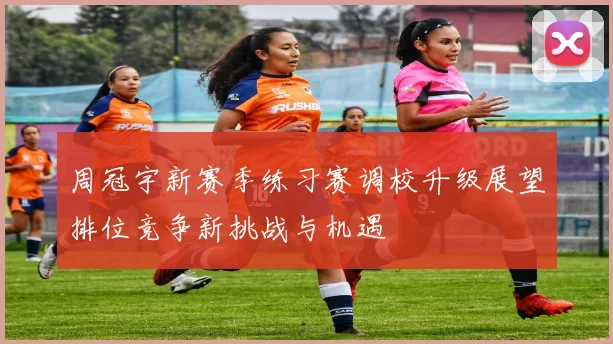 周冠宇新赛季练习赛调校升级展望排位竞争新挑战与机遇