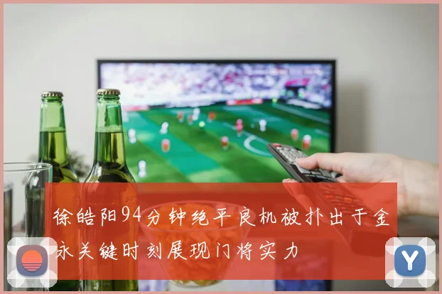 徐皓阳94分钟绝平良机被扑出于金永关键时刻展现门将实力