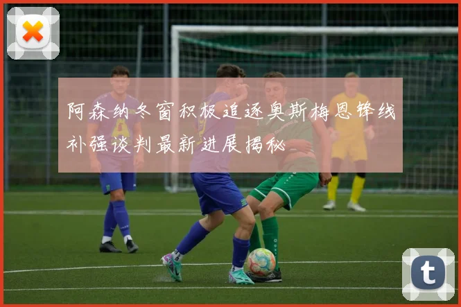 阿森纳冬窗积极追逐奥斯梅恩锋线补强谈判最新进展揭秘